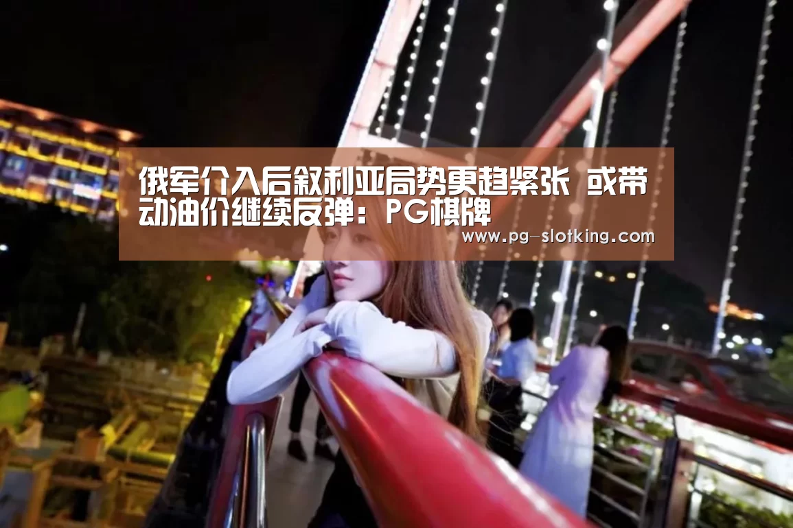 俄军介入后叙利亚局势更趋紧张 或带动油价继续反弹:PG棋牌(图1) PG棋牌